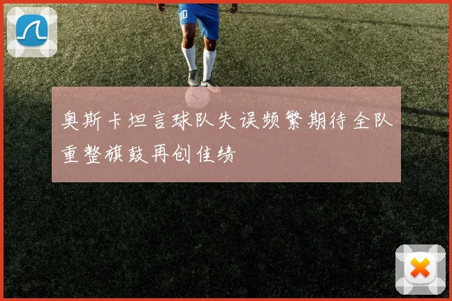 奥斯卡坦言球队失误频繁期待全队重整旗鼓再创佳绩