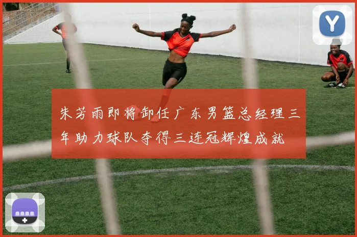 朱芳雨即将卸任广东男篮总经理三年助力球队夺得三连冠辉煌成就