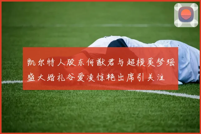 凯尔特人股东何猷君与超模奚梦瑶盛大婚礼谷爱凌惊艳出席引关注