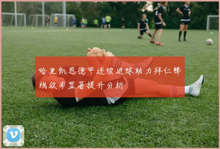 哈里凯恩德甲连续进球助力拜仁锋线效率显著提升分析
